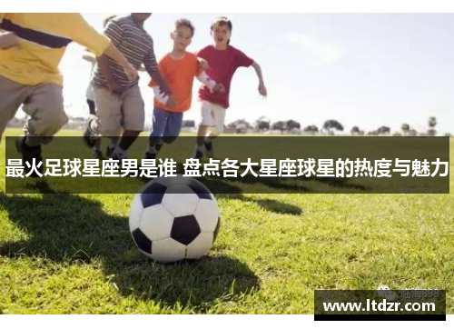 最火足球星座男是谁 盘点各大星座球星的热度与魅力