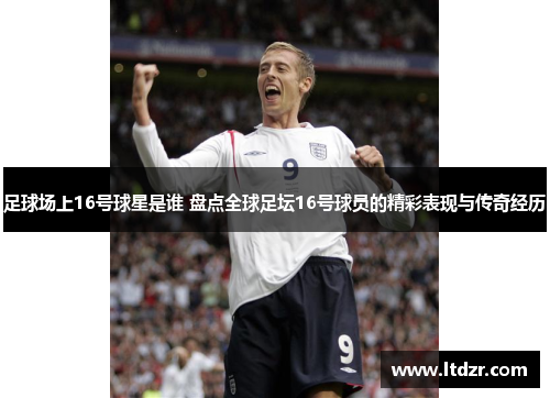 足球场上16号球星是谁 盘点全球足坛16号球员的精彩表现与传奇经历
